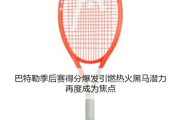 巴特勒季后赛得分爆发引燃热火黑马潜力再度成为焦点
