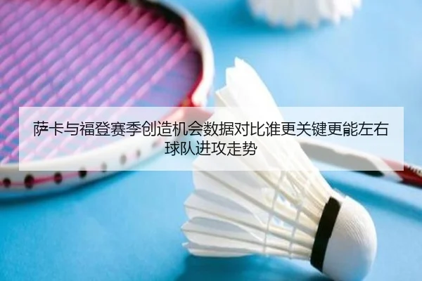 萨卡与福登赛季创造机会数据对比谁更关键更能左右球队进攻走势
