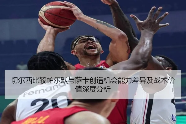 切尔西比较帕尔默与萨卡创造机会能力差异及战术价值深度分析