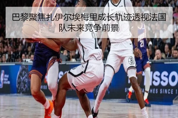 巴黎聚焦扎伊尔埃梅里成长轨迹透视法国队未来竞争前景