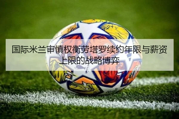 国际米兰审慎权衡劳塔罗续约年限与薪资上限的战略博弈