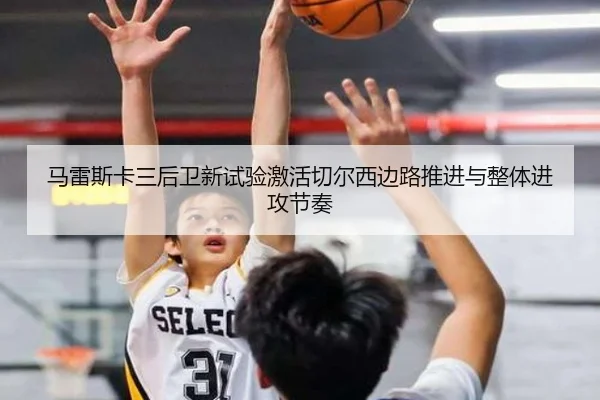 马雷斯卡三后卫新试验激活切尔西边路推进与整体进攻节奏