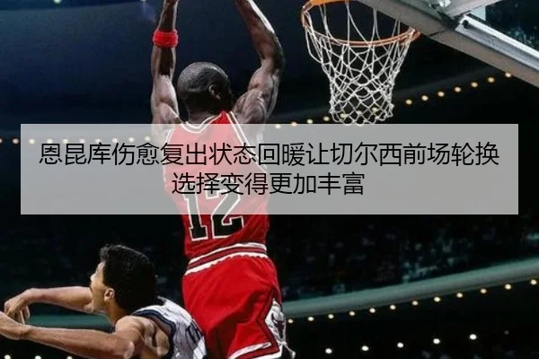 恩昆库伤愈复出状态回暖让切尔西前场轮换选择变得更加丰富